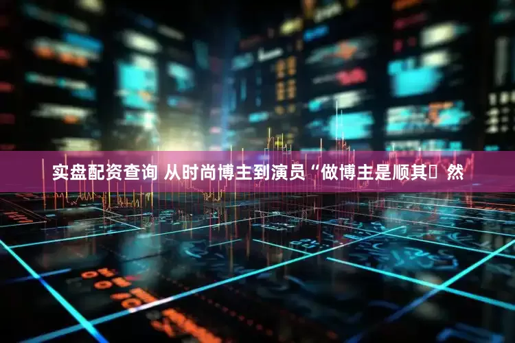 实盘配资查询 从时尚博主到演员“做博主是顺其⾃然