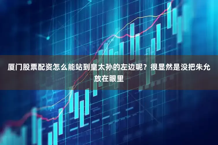 厦门股票配资怎么能站到皇太孙的左边呢？很显然是没把朱允放在眼里