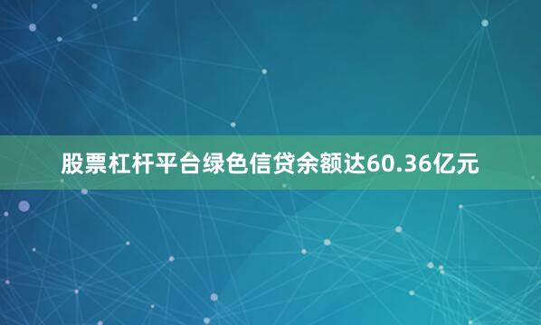 股票杠杆平台绿色信贷余额达60.36亿元